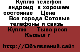 Куплю телефон андроид, в хорошем состояние  › Цена ­ 1 000 - Все города Сотовые телефоны и связь » Куплю   . Тыва респ.,Кызыл г.